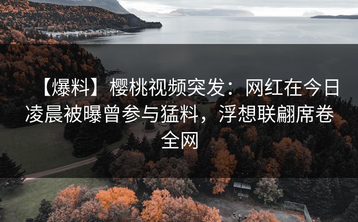 【爆料】樱桃视频突发：网红在今日凌晨被曝曾参与猛料，浮想联翩席卷全网