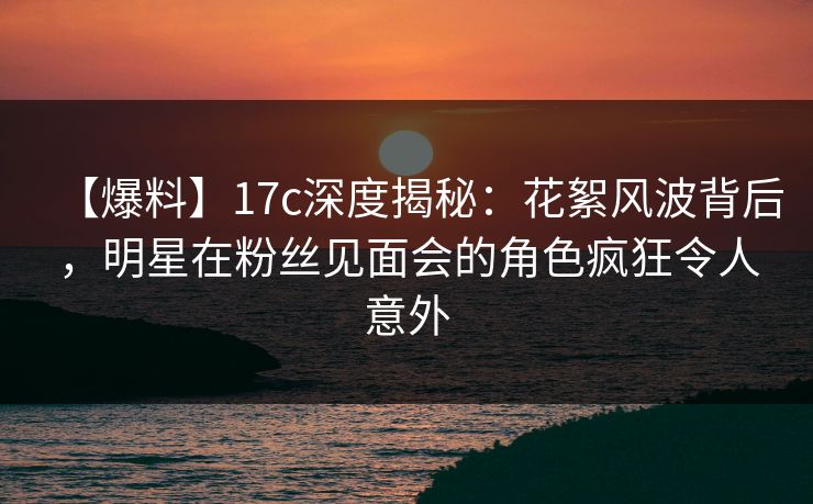 【爆料】17c深度揭秘：花絮风波背后，明星在粉丝见面会的角色疯狂令人意外