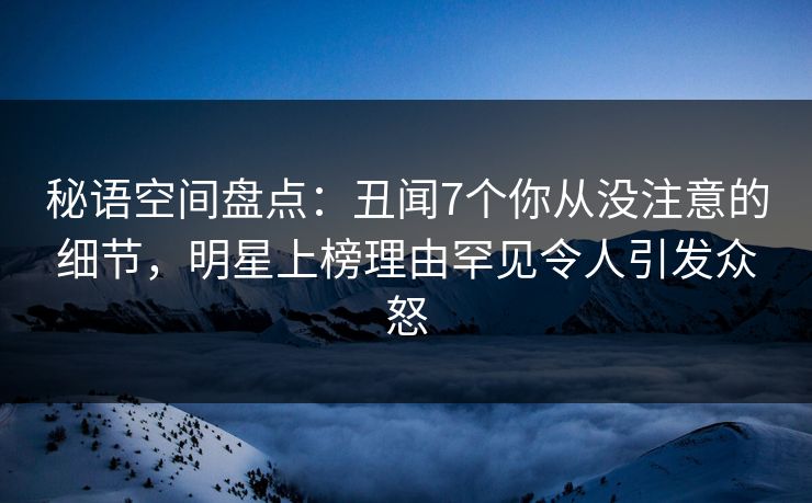 秘语空间盘点：丑闻7个你从没注意的细节，明星上榜理由罕见令人引发众怒
