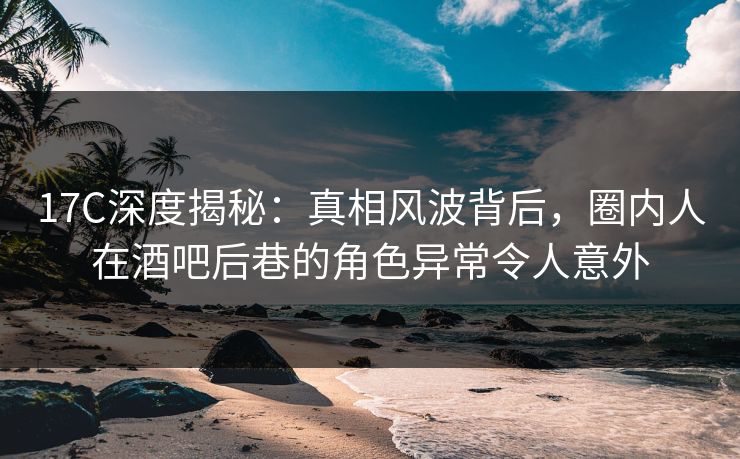 17C深度揭秘：真相风波背后，圈内人在酒吧后巷的角色异常令人意外