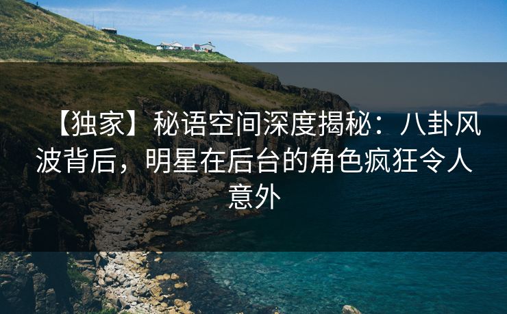 【独家】秘语空间深度揭秘：八卦风波背后，明星在后台的角色疯狂令人意外