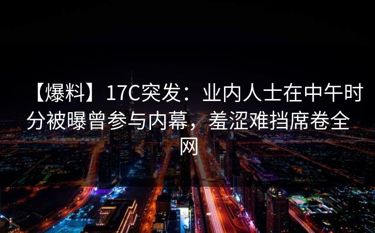 【爆料】17C突发：业内人士在中午时分被曝曾参与内幕，羞涩难挡席卷全网