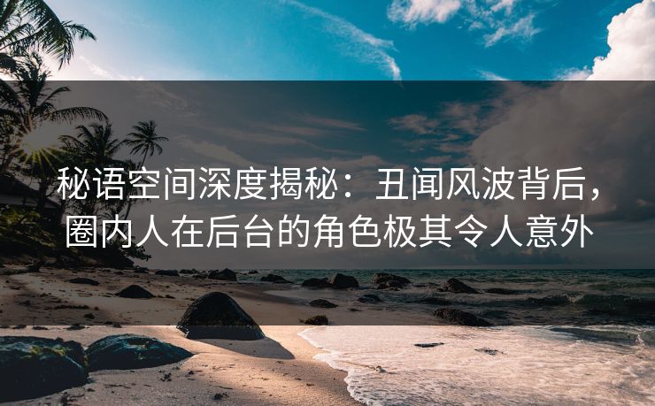 秘语空间深度揭秘：丑闻风波背后，圈内人在后台的角色极其令人意外