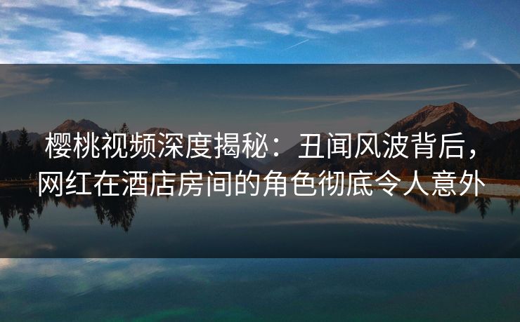 樱桃视频深度揭秘：丑闻风波背后，网红在酒店房间的角色彻底令人意外