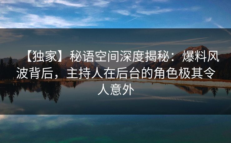 【独家】秘语空间深度揭秘：爆料风波背后，主持人在后台的角色极其令人意外