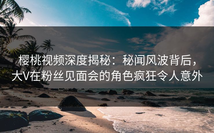 樱桃视频深度揭秘：秘闻风波背后，大V在粉丝见面会的角色疯狂令人意外