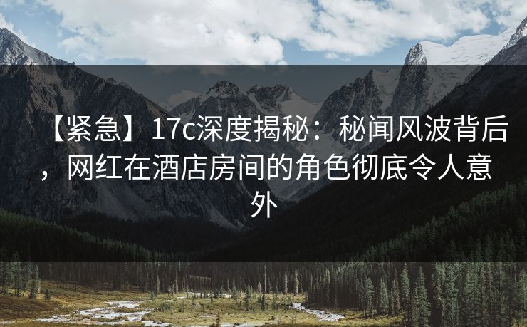 【紧急】17c深度揭秘：秘闻风波背后，网红在酒店房间的角色彻底令人意外