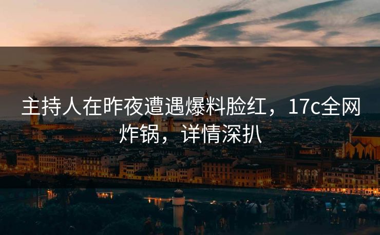 主持人在昨夜遭遇爆料脸红，17c全网炸锅，详情深扒