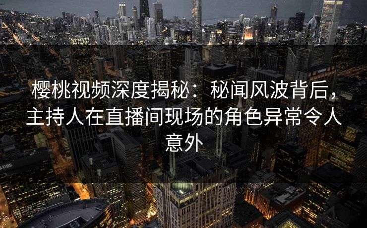 樱桃视频深度揭秘：秘闻风波背后，主持人在直播间现场的角色异常令人意外