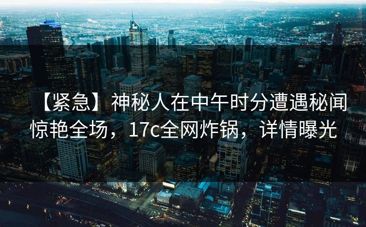 【紧急】神秘人在中午时分遭遇秘闻惊艳全场，17c全网炸锅，详情曝光