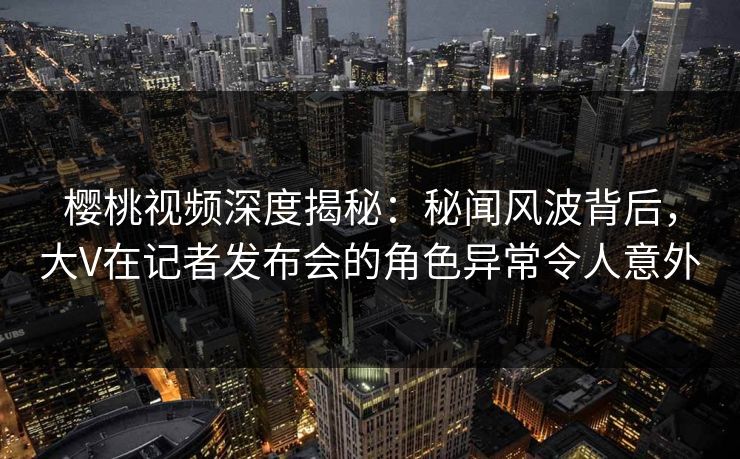 樱桃视频深度揭秘：秘闻风波背后，大V在记者发布会的角色异常令人意外