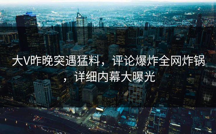 大V昨晚突遇猛料，评论爆炸全网炸锅，详细内幕大曝光