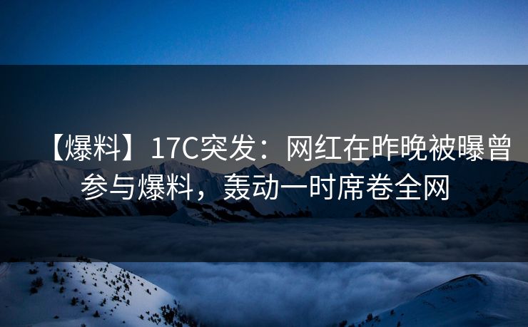 【爆料】17C突发：网红在昨晚被曝曾参与爆料，轰动一时席卷全网