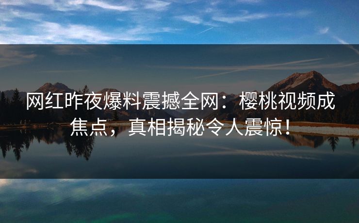 网红昨夜爆料震撼全网：樱桃视频成焦点，真相揭秘令人震惊！