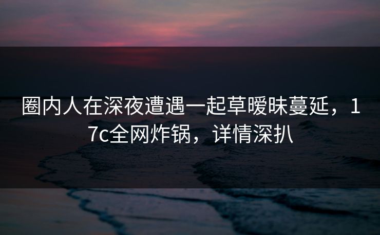 圈内人在深夜遭遇一起草暧昧蔓延，17c全网炸锅，详情深扒