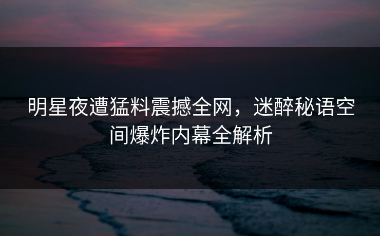 明星夜遭猛料震撼全网，迷醉秘语空间爆炸内幕全解析