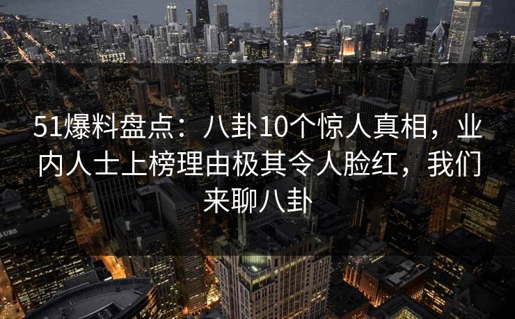51爆料盘点：八卦10个惊人真相，业内人士上榜理由极其令人脸红，我们来聊八卦