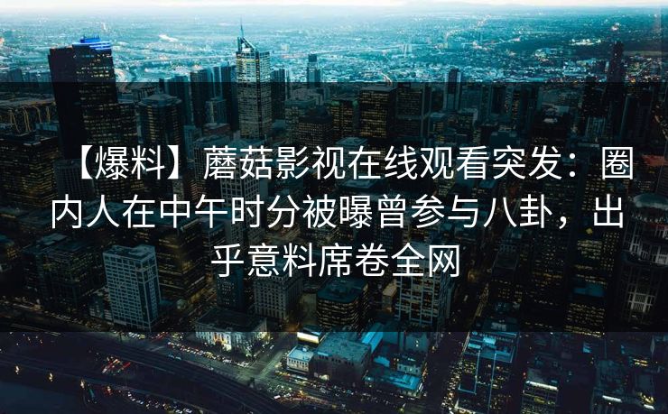 详细阅读:【爆料】蘑菇影视在线观看突发:圈内人在中午时分被曝曾参与八卦,出乎意料席卷全网 【爆料】蘑菇影视在线观看突发:圈内人在中午时分被曝曾参与八卦,出乎意料席卷全网