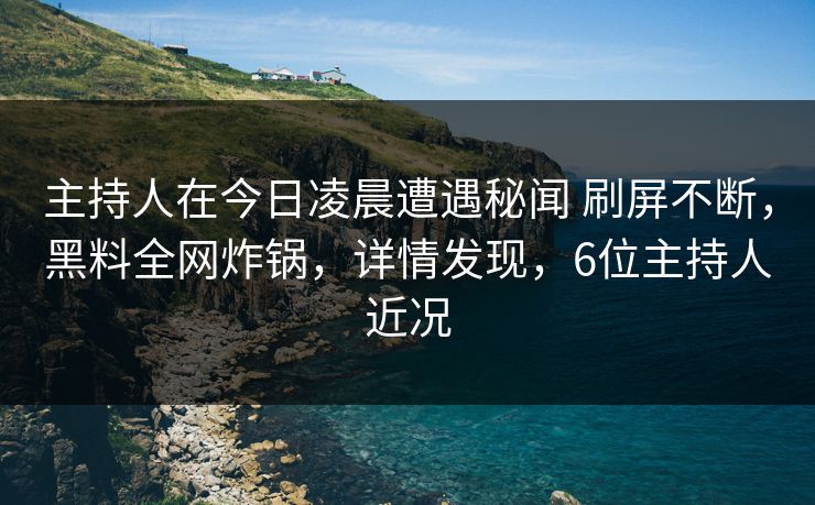 主持人在今日凌晨遭遇秘闻 刷屏不断，黑料全网炸锅，详情发现，6位主持人近况