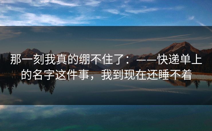 那一刻我真的绷不住了:——快递单上的名字这件事,我到现在还睡不着 那一刻我真的绷不住了:——快递单上的名字这件事,我到现在还睡不着