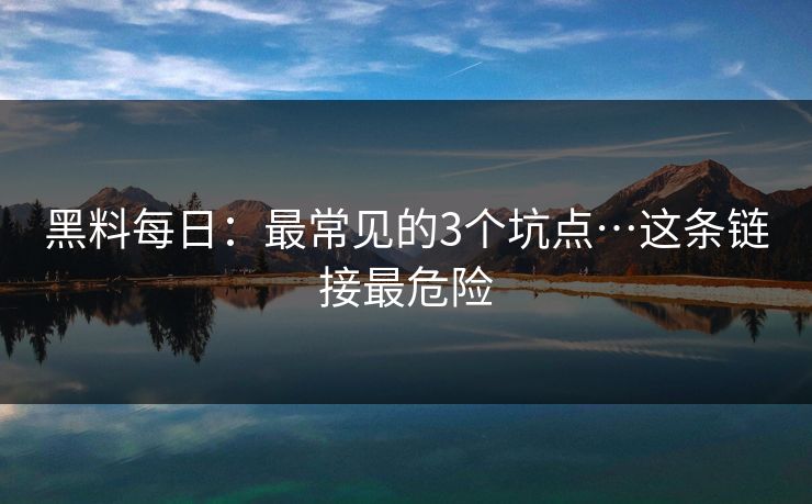 黑料每日：最常见的3个坑点…这条链接最危险