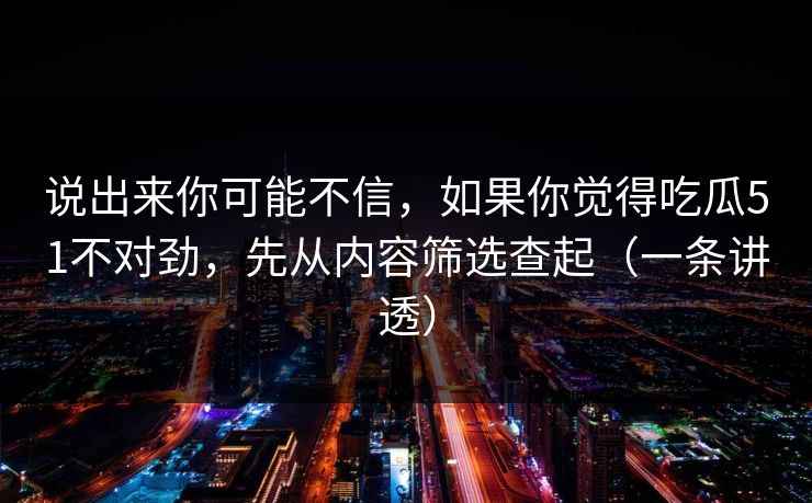 说出来你可能不信，如果你觉得吃瓜51不对劲，先从内容筛选查起（一条讲透）
