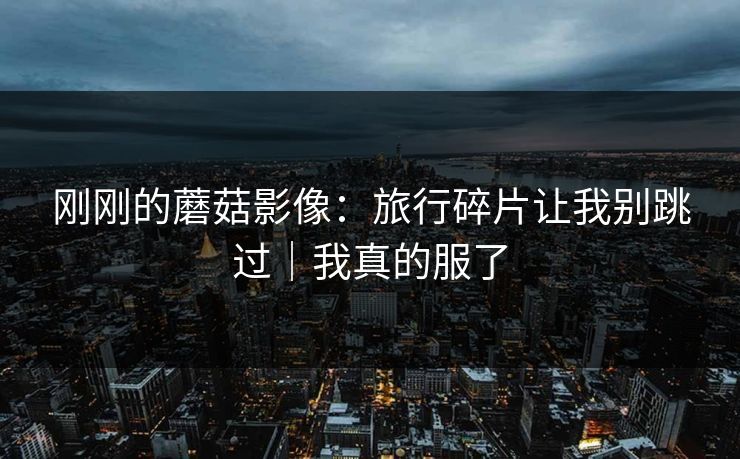 刚刚的蘑菇影像：旅行碎片让我别跳过｜我真的服了