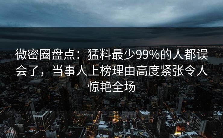 微密圈盘点：猛料最少99%的人都误会了，当事人上榜理由高度紧张令人惊艳全场