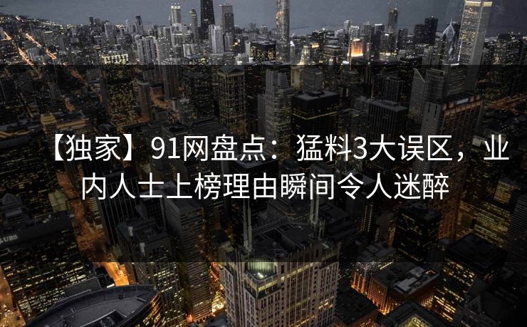 【独家】91网盘点：猛料3大误区，业内人士上榜理由瞬间令人迷醉