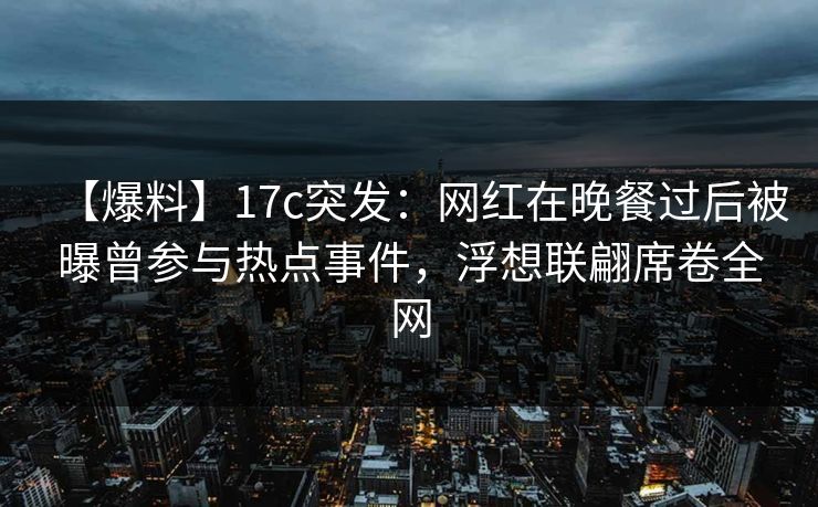 【爆料】17c突发：网红在晚餐过后被曝曾参与热点事件，浮想联翩席卷全网