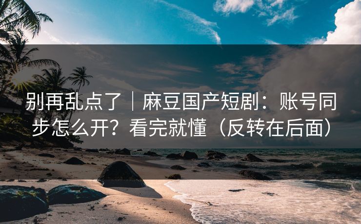 别再乱点了|麻豆国产短剧:账号同步怎么开?看完就懂(反转在后面) 别再乱点了|麻豆国产短剧:账号同步怎么开?看完就懂(反转在后面)