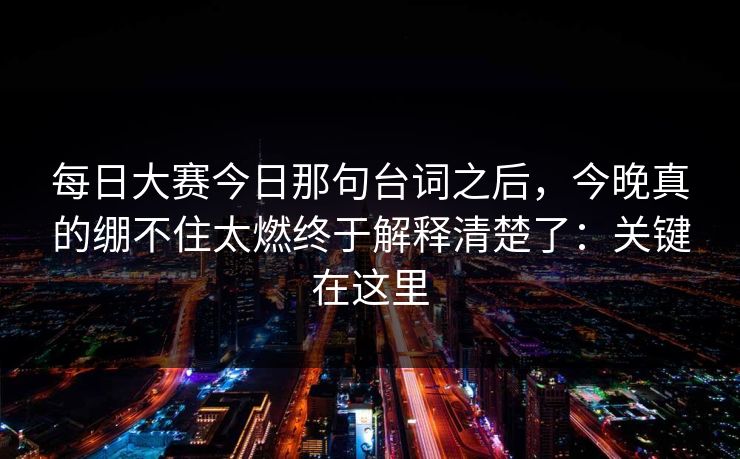 每日大赛今日那句台词之后,今晚真的绷不住太燃终于解释清楚了:关键在这里