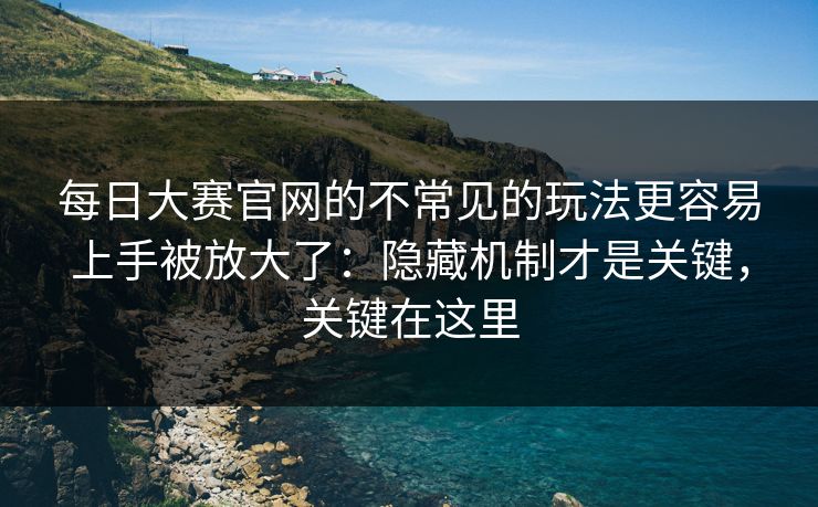 每日大赛官网的不常见的玩法更容易上手被放大了：隐藏机制才是关键，关键在这里