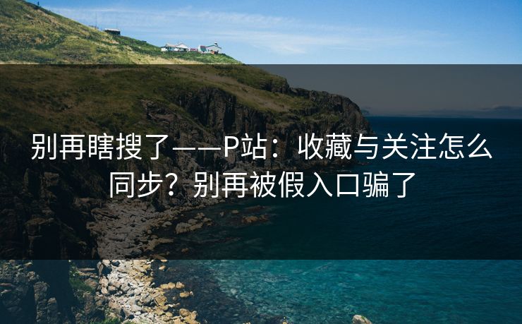 别再瞎搜了——P站:收藏与关注怎么同步?别再被假入口骗了