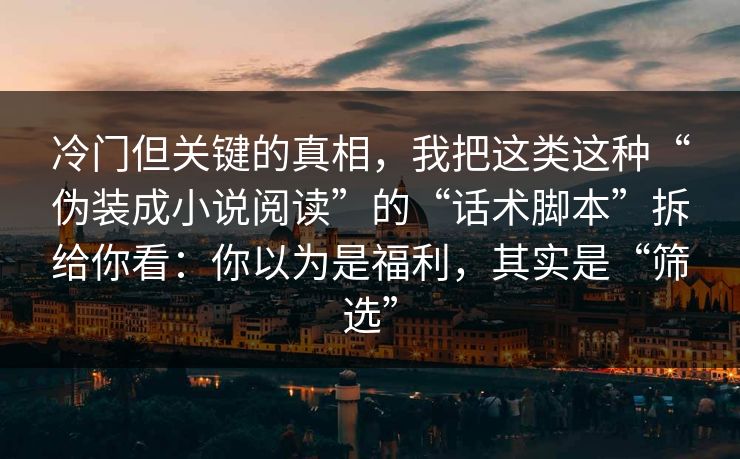 冷门但关键的真相，我把这类这种“伪装成小说阅读”的“话术脚本”拆给你看：你以为是福利，其实是“筛选”