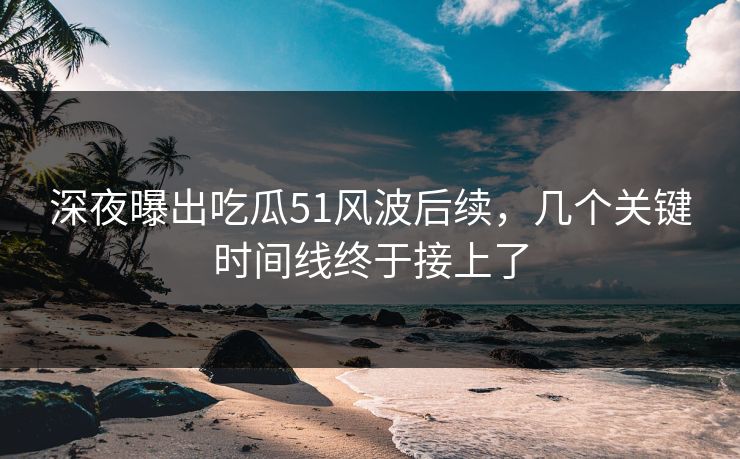 深夜曝出吃瓜51风波后续，几个关键时间线终于接上了