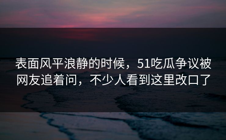 表面风平浪静的时候，51吃瓜争议被网友追着问，不少人看到这里改口了